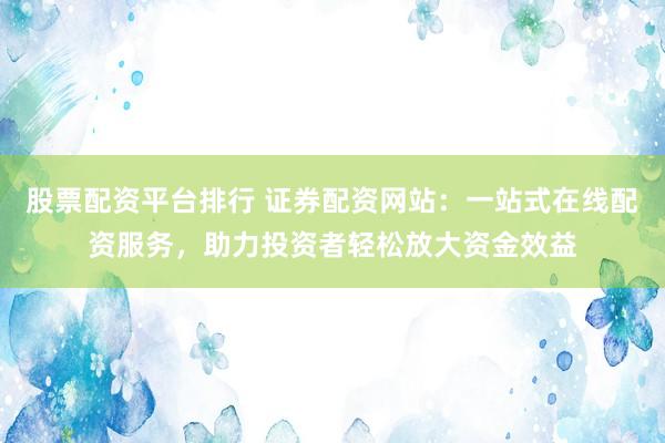 股票配资平台排行 证券配资网站：一站式在线配资服务，助力投资者轻松放大资金效益