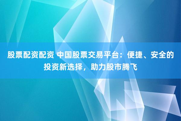股票配资配资 中国股票交易平台：便捷、安全的投资新选择，助力股市腾飞